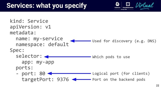 Services: what you specify
kind: Service
apiVersion: v1
metadata:
name: my-service
namespace: default
Spec:
selector:
app: my-app
ports:
- port: 80
targetPort: 9376
Used for discovery (e.g. DNS)
Which pods to use
Logical port (for clients)
Port on the backend pods
22
