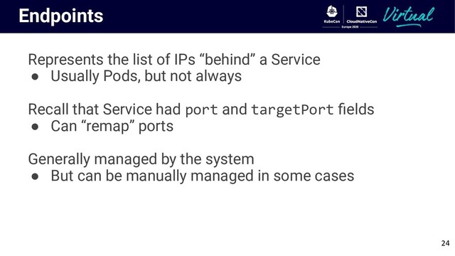Endpoints
Represents the list of IPs “behind” a Service
● Usually Pods, but not always
Recall that Service had port and targetPort ﬁelds
● Can “remap” ports
Generally managed by the system
● But can be manually managed in some cases
24
