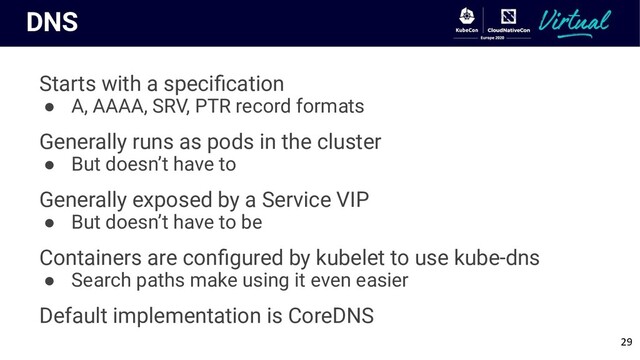 DNS
Starts with a speciﬁcation
● A, AAAA, SRV, PTR record formats
Generally runs as pods in the cluster
● But doesn’t have to
Generally exposed by a Service VIP
● But doesn’t have to be
Containers are conﬁgured by kubelet to use kube-dns
● Search paths make using it even easier
Default implementation is CoreDNS
29
