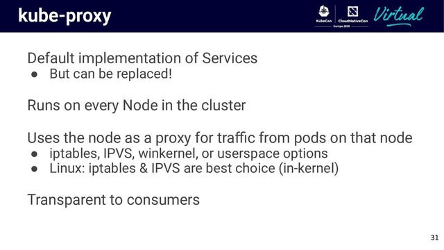 kube-proxy
Default implementation of Services
● But can be replaced!
Runs on every Node in the cluster
Uses the node as a proxy for traﬃc from pods on that node
● iptables, IPVS, winkernel, or userspace options
● Linux: iptables & IPVS are best choice (in-kernel)
Transparent to consumers
31

