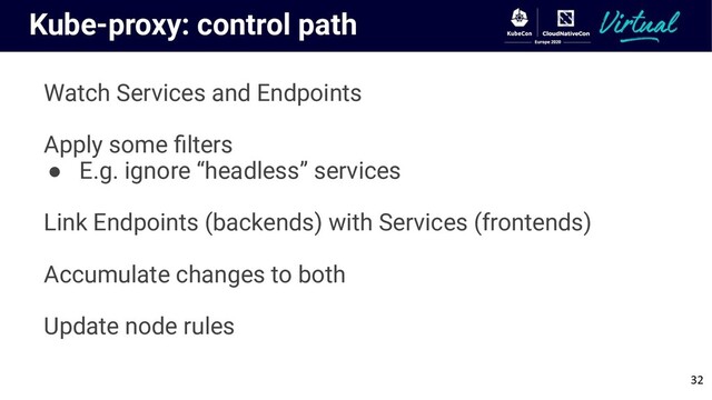 Kube-proxy: control path
Watch Services and Endpoints
Apply some ﬁlters
● E.g. ignore “headless” services
Link Endpoints (backends) with Services (frontends)
Accumulate changes to both
Update node rules
32
