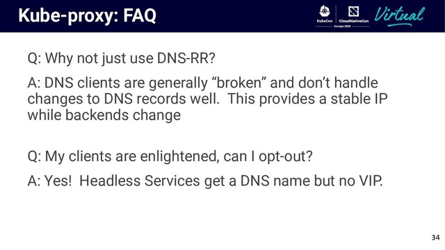 Kube-proxy: FAQ
Q: Why not just use DNS-RR?
A: DNS clients are generally “broken” and don’t handle
changes to DNS records well. This provides a stable IP
while backends change
Q: My clients are enlightened, can I opt-out?
A: Yes! Headless Services get a DNS name but no VIP.
34
