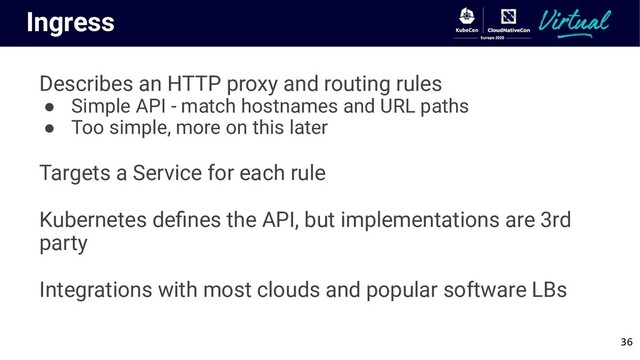 Ingress
Describes an HTTP proxy and routing rules
● Simple API - match hostnames and URL paths
● Too simple, more on this later
Targets a Service for each rule
Kubernetes deﬁnes the API, but implementations are 3rd
party
Integrations with most clouds and popular software LBs
36
