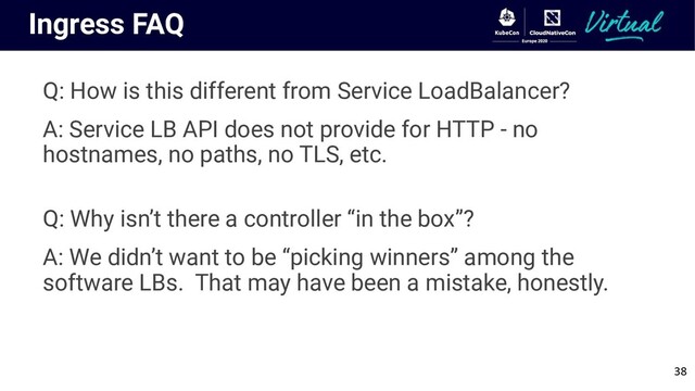 Ingress FAQ
Q: How is this different from Service LoadBalancer?
A: Service LB API does not provide for HTTP - no
hostnames, no paths, no TLS, etc.
Q: Why isn’t there a controller “in the box”?
A: We didn’t want to be “picking winners” among the
software LBs. That may have been a mistake, honestly.
38
