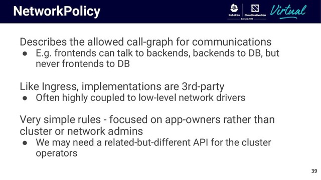NetworkPolicy
Describes the allowed call-graph for communications
● E.g. frontends can talk to backends, backends to DB, but
never frontends to DB
Like Ingress, implementations are 3rd-party
● Often highly coupled to low-level network drivers
Very simple rules - focused on app-owners rather than
cluster or network admins
● We may need a related-but-different API for the cluster
operators
39
