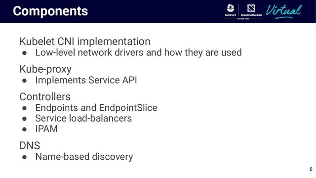 Components
Kubelet CNI implementation
● Low-level network drivers and how they are used
Kube-proxy
● Implements Service API
Controllers
● Endpoints and EndpointSlice
● Service load-balancers
● IPAM
DNS
● Name-based discovery
6
