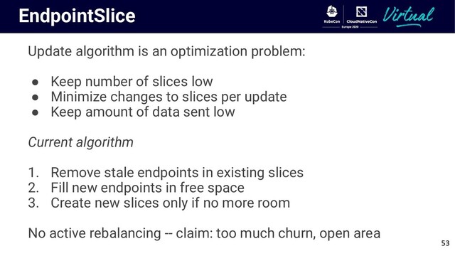 EndpointSlice
Update algorithm is an optimization problem:
● Keep number of slices low
● Minimize changes to slices per update
● Keep amount of data sent low
Current algorithm
1. Remove stale endpoints in existing slices
2. Fill new endpoints in free space
3. Create new slices only if no more room
No active rebalancing -- claim: too much churn, open area
53
