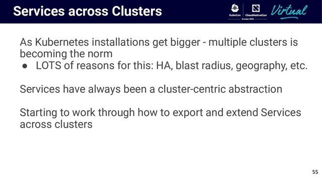 Services across Clusters
As Kubernetes installations get bigger - multiple clusters is
becoming the norm
● LOTS of reasons for this: HA, blast radius, geography, etc.
Services have always been a cluster-centric abstraction
Starting to work through how to export and extend Services
across clusters
55
