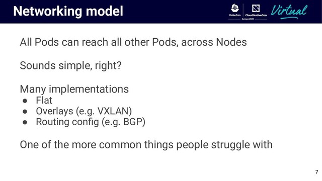 Networking model
All Pods can reach all other Pods, across Nodes
Sounds simple, right?
Many implementations
● Flat
● Overlays (e.g. VXLAN)
● Routing conﬁg (e.g. BGP)
One of the more common things people struggle with
7
