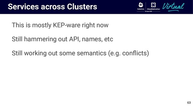 Services across Clusters
This is mostly KEP-ware right now
Still hammering out API, names, etc
Still working out some semantics (e.g. conﬂicts)
63
