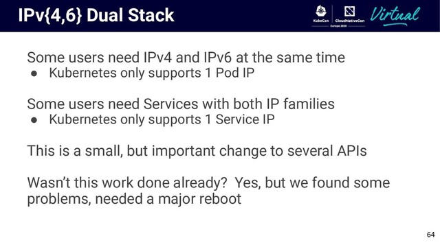 IPv{4,6} Dual Stack
Some users need IPv4 and IPv6 at the same time
● Kubernetes only supports 1 Pod IP
Some users need Services with both IP families
● Kubernetes only supports 1 Service IP
This is a small, but important change to several APIs
Wasn’t this work done already? Yes, but we found some
problems, needed a major reboot
64
