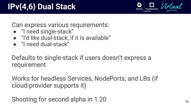 IPv{4,6} Dual Stack
Can express various requirements:
● “I need single-stack”
● “I’d like dual-stack, if it is available”
● “I need dual-stack”
Defaults to single-stack if users doesn’t express a
requirement
Works for headless Services, NodePorts, and LBs (if
cloud-provider supports it)
Shooting for second alpha in 1.20
71
