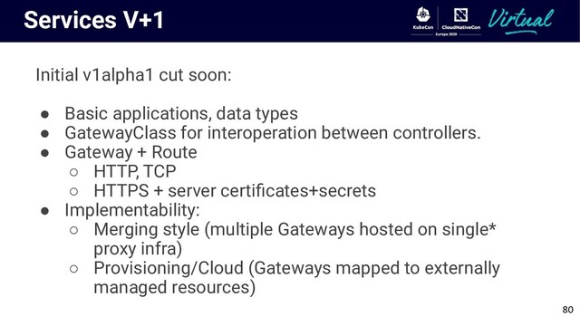 80
Services V+1
Initial v1alpha1 cut soon:
● Basic applications, data types
● GatewayClass for interoperation between controllers.
● Gateway + Route
○ HTTP, TCP
○ HTTPS + server certiﬁcates+secrets
● Implementability:
○ Merging style (multiple Gateways hosted on single*
proxy infra)
○ Provisioning/Cloud (Gateways mapped to externally
managed resources)
