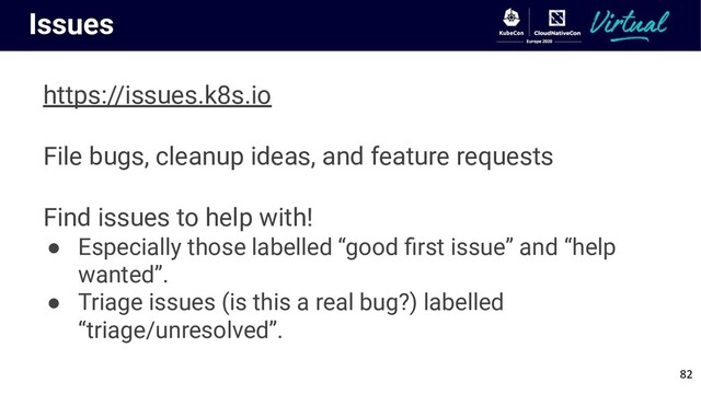 Issues
https://issues.k8s.io
File bugs, cleanup ideas, and feature requests
Find issues to help with!
● Especially those labelled “good ﬁrst issue” and “help
wanted”.
● Triage issues (is this a real bug?) labelled
“triage/unresolved”.
82
