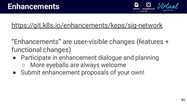 Enhancements
https://git.k8s.io/enhancements/keps/sig-network
“Enhancements” are user-visible changes (features +
functional changes)
● Participate in enhancement dialogue and planning
○ More eyeballs are always welcome
● Submit enhancement proposals of your own!
83
