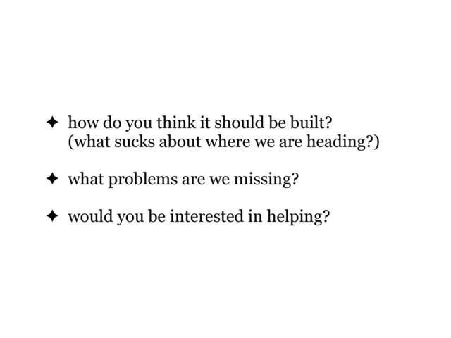 ✦ how do you think it should be built?
(what sucks about where we are heading?)
✦ what problems are we missing?
✦ would you be interested in helping?

