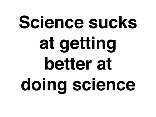 Science sucks
at getting
better at
doing science
