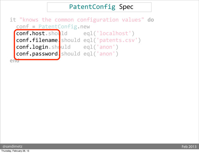 @sandimetz Feb 2013
PatentConfig	  Spec
	  	  it	  "knows	  the	  common	  configuration	  values"	  do
	  	  	  	  conf	  =	  PatentConfig.new
	  	  	  	  conf.host.should	  	  	  	  	  eql('localhost')
	  	  	  	  conf.filename.should	  eql('patents.csv')
	  	  	  	  conf.login.should	  	  	  	  eql('anon')
	  	  	  	  conf.password.should	  eql('anon')
	  	  end
Thursday, February 28, 13
