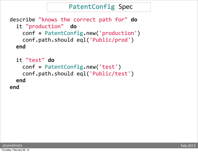 @sandimetz Feb 2013
PatentConfig	  Spec
	  	  describe	  "knows	  the	  correct	  path	  for"	  do
	  	  	  	  it	  "production"	  	  do
	  	  	  	  	  	  conf	  =	  PatentConfig.new('production')
	  	  	  	  	  	  conf.path.should	  eql('Public/prod')
	  	  	  	  end
	  
	  	  	  	  it	  "test"	  do
	  	  	  	  	  	  conf	  =	  PatentConfig.new('test')
	  	  	  	  	  	  conf.path.should	  eql('Public/test')
	  	  	  	  end
	  	  end
Thursday, February 28, 13
