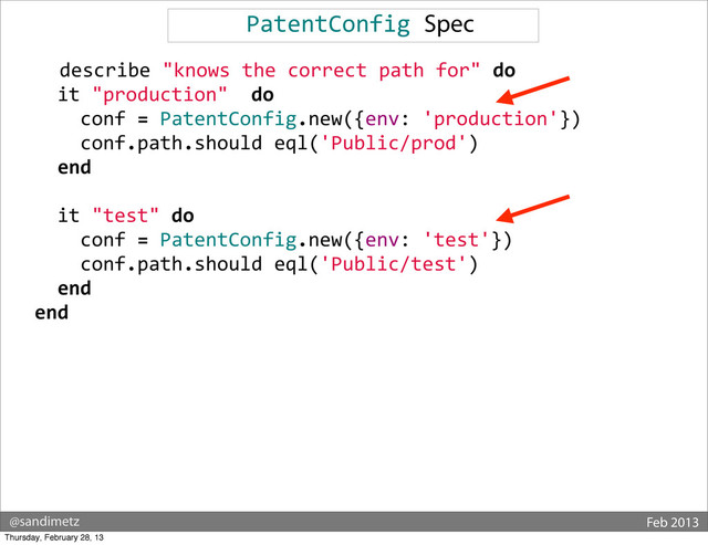 @sandimetz Feb 2013
PatentConfig	  Spec
	  	  describe	  "knows	  the	  correct	  path	  for"	  do
	  	  	  	  it	  "production"	  	  do
	  	  	  	  	  	  conf	  =	  PatentConfig.new({env:	  'production'})
	  	  	  	  	  	  conf.path.should	  eql('Public/prod')
	  	  	  	  end
	  
	  	  	  	  it	  "test"	  do
	  	  	  	  	  	  conf	  =	  PatentConfig.new({env:	  'test'})
	  	  	  	  	  	  conf.path.should	  eql('Public/test')
	  	  	  	  end
	  	  end
Thursday, February 28, 13
