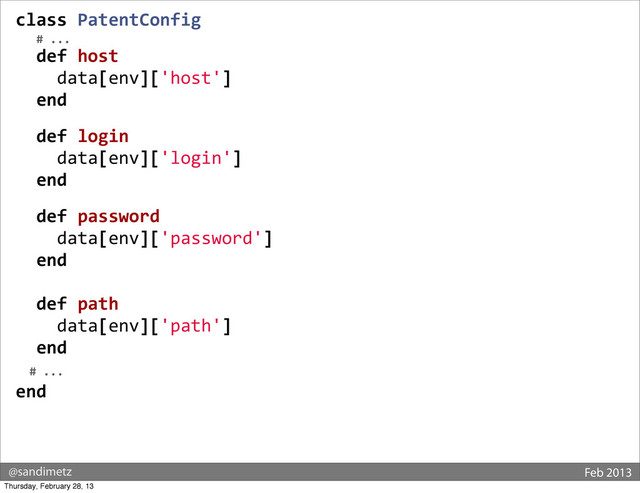 @sandimetz Feb 2013
class	  PatentConfig
	  	  	  #	  ...
	  	  def	  host
	  	  	  	  data[env]['host']
	  	  end
	  
	  	  def	  login
	  	  	  	  data[env]['login']
	  	  end
	  
	  	  def	  password
	  	  	  	  data[env]['password']
	  	  end
	  
	  	  def	  path
	  	  	  	  data[env]['path']
	  	  end
	  	  #	  ...	  
end
Thursday, February 28, 13
