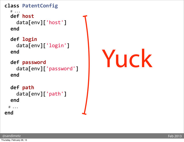 @sandimetz Feb 2013
class	  PatentConfig
	  	  	  #	  ...
	  	  def	  host
	  	  	  	  data[env]['host']
	  	  end
	  
	  	  def	  login
	  	  	  	  data[env]['login']
	  	  end
	  
	  	  def	  password
	  	  	  	  data[env]['password']
	  	  end
	  
	  	  def	  path
	  	  	  	  data[env]['path']
	  	  end
	  	  #	  ...	  
end
Yuck
Thursday, February 28, 13
