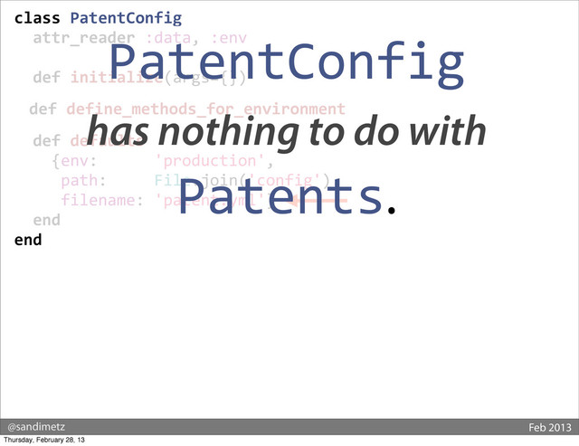 @sandimetz Feb 2013
class	  PatentConfig
	  	  attr_reader	  :data,	  :env
	  
	  	  def	  initialize(args={})
	  	  def	  define_methods_for_environment
	  	  def	  defaults
	  	  	  	  {env:	  	  	  	  	  	  'production',
	  	  	  	  	  path:	  	  	  	  	  File.join('config'),
	  	  	  	  	  filename:	  'patent.yml'}
	  	  end
end
PatentConfig
has nothing to do with
Patents.
Thursday, February 28, 13
