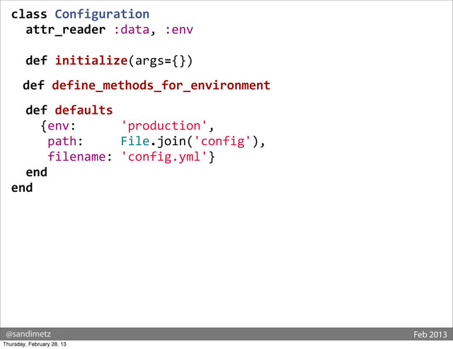 @sandimetz Feb 2013
class	  Configuration
	  	  attr_reader	  :data,	  :env
	  
	  	  def	  initialize(args={})
	  	  def	  define_methods_for_environment
	  	  def	  defaults
	  	  	  	  {env:	  	  	  	  	  	  'production',
	  	  	  	  	  path:	  	  	  	  	  File.join('config'),
	  	  	  	  	  filename:	  'config.yml'}
	  	  end
end
Thursday, February 28, 13
