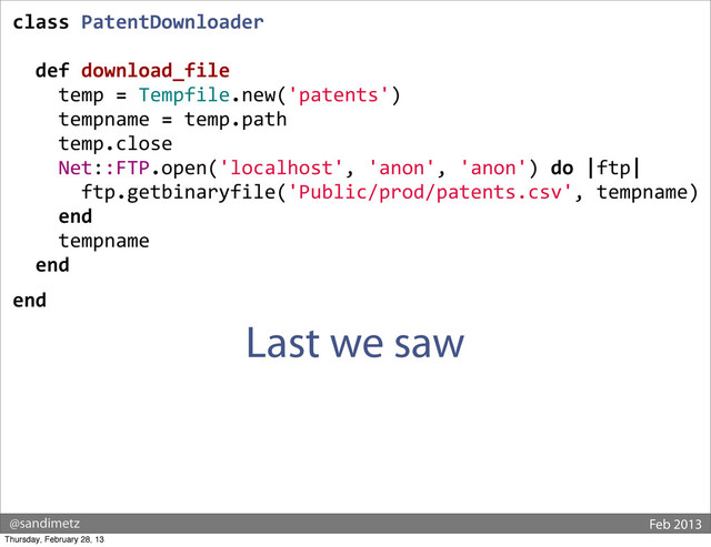 @sandimetz Feb 2013
class	  PatentDownloader
	  	  def	  download_file
	  	  	  	  temp	  =	  Tempfile.new('patents')
	  	  	  	  tempname	  =	  temp.path
	  	  	  	  temp.close
	  	  	  	  Net::FTP.open('localhost',	  'anon',	  'anon')	  do	  |ftp|
	  	  	  	  	  	  ftp.getbinaryfile('Public/prod/patents.csv',	  tempname)
	  	  	  	  end
	  	  	  	  tempname
	  	  end
end
Last we saw
Thursday, February 28, 13
