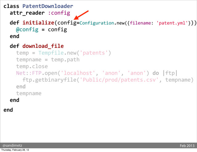@sandimetz Feb 2013
class	  PatentDownloader
	  	  attr_reader	  :config
	  	  def	  initialize(config=Configuration.new({filename:	  'patent.yml'}))
	  	  	  	  @config	  =	  config
	  	  end
	  	  def	  download_file
	  	  	  	  temp	  =	  Tempfile.new('patents')
	  	  	  	  tempname	  =	  temp.path
	  	  	  	  temp.close
	  	  	  	  Net::FTP.open('localhost',	  'anon',	  'anon')	  do	  |ftp|
	  	  	  	  	  	  ftp.getbinaryfile('Public/prod/patents.csv',	  tempname)
	  	  	  	  end
	  	  	  	  tempname
	  	  end
end
Thursday, February 28, 13
