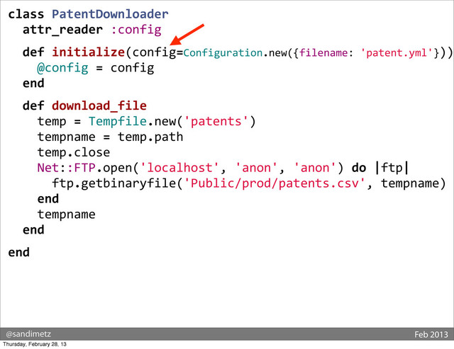 @sandimetz Feb 2013
class	  PatentDownloader
	  	  attr_reader	  :config
	  	  def	  initialize(config=Configuration.new({filename:	  'patent.yml'}))
	  	  	  	  @config	  =	  config
	  	  end
	  	  def	  download_file
	  	  	  	  temp	  =	  Tempfile.new('patents')
	  	  	  	  tempname	  =	  temp.path
	  	  	  	  temp.close
	  	  	  	  Net::FTP.open('localhost',	  'anon',	  'anon')	  do	  |ftp|
	  	  	  	  	  	  ftp.getbinaryfile('Public/prod/patents.csv',	  tempname)
	  	  	  	  end
	  	  	  	  tempname
	  	  end
end
Thursday, February 28, 13
