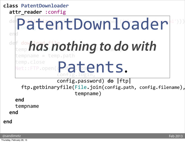 @sandimetz Feb 2013
class	  PatentDownloader
	  	  attr_reader	  :config
	  	  def	  initialize(config=Configuration.new({filename:	  'patent.yml'}))
	  	  	  	  @config	  =	  config
	  	  end
	  	  def	  download_file
	  	  	  	  temp	  =	  Tempfile.new(config.filename)
	  	  	  	  tempname	  =	  temp.path
	  	  	  	  temp.close
	  	  	  	  Net::FTP.open(config.host,	  
	  	  	  	  	  	  	  	  	  	  	  	  	  	  	  	  	  	  config.login,	  
	  	  	  	  	  	  	  	  	  	  	  	  	  	  	  	  	  	  config.password)	  do	  |ftp|
	  	  	  	  	  	  ftp.getbinaryfile(File.join(config.path,	  config.filename),
	  	  	  	  	  	  	  	  	  	  	  	  	  	  	  	  	  	  	  	  	  	  	  	  tempname)
	  	  	  	  end
	  	  	  	  tempname
	  	  end
end
PatentDownloader
has nothing to do with
Patents.
Thursday, February 28, 13
