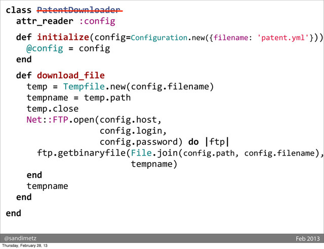 @sandimetz Feb 2013
class	  PatentDownloader
	  	  attr_reader	  :config
	  	  def	  initialize(config=Configuration.new({filename:	  'patent.yml'}))
	  	  	  	  @config	  =	  config
	  	  end
	  	  def	  download_file
	  	  	  	  temp	  =	  Tempfile.new(config.filename)
	  	  	  	  tempname	  =	  temp.path
	  	  	  	  temp.close
	  	  	  	  Net::FTP.open(config.host,	  
	  	  	  	  	  	  	  	  	  	  	  	  	  	  	  	  	  	  config.login,	  
	  	  	  	  	  	  	  	  	  	  	  	  	  	  	  	  	  	  config.password)	  do	  |ftp|
	  	  	  	  	  	  ftp.getbinaryfile(File.join(config.path,	  config.filename),
	  	  	  	  	  	  	  	  	  	  	  	  	  	  	  	  	  	  	  	  	  	  	  	  tempname)
	  	  	  	  end
	  	  	  	  tempname
	  	  end
end
Thursday, February 28, 13
