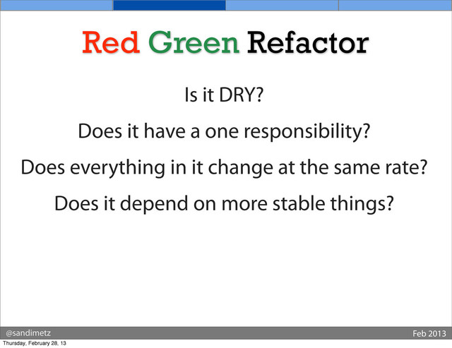 @sandimetz Feb 2013
Red Green Refactor
Is it DRY?
Does it have a one responsibility?
Does everything in it change at the same rate?
Does it depend on more stable things?
Thursday, February 28, 13
