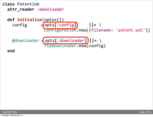 @sandimetz Feb 2013
class	  PatentJob
	  	  attr_reader	  :downloader
	  
	  	  def	  initialize(opts={})
	  	  	  	  config	  	  	  	  	  	  	  =	  opts[:config]	  	  	  	  	  ||=	  \
	  	  	  	  	  	  	  	  	  	  	  	  	  	  	  	  	  Configuration.new({filename:	  'patent.yml'})
	  	  	  	  @downloader	  =	  opts[:downloader]	  ||=	  \
	  	  	  	  	  	  	  	  	  	  	  	  	  	  	  	  	  FtpDownloader.new(config)
	  	  end
Thursday, February 28, 13
