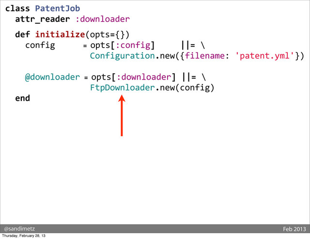 @sandimetz Feb 2013
class	  PatentJob
	  	  attr_reader	  :downloader
	  
	  	  def	  initialize(opts={})
	  	  	  	  config	  	  	  	  	  	  	  =	  opts[:config]	  	  	  	  	  ||=	  \
	  	  	  	  	  	  	  	  	  	  	  	  	  	  	  	  	  Configuration.new({filename:	  'patent.yml'})
	  	  	  	  @downloader	  =	  opts[:downloader]	  ||=	  \
	  	  	  	  	  	  	  	  	  	  	  	  	  	  	  	  	  FtpDownloader.new(config)
	  	  end
Thursday, February 28, 13
