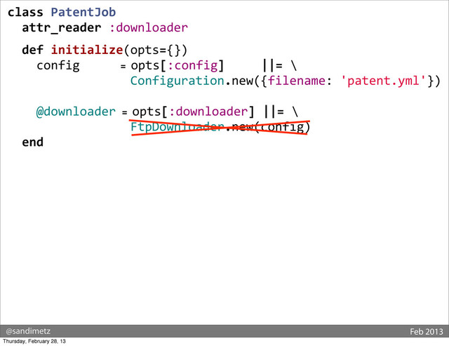 @sandimetz Feb 2013
class	  PatentJob
	  	  attr_reader	  :downloader
	  
	  	  def	  initialize(opts={})
	  	  	  	  config	  	  	  	  	  	  	  =	  opts[:config]	  	  	  	  	  ||=	  \
	  	  	  	  	  	  	  	  	  	  	  	  	  	  	  	  	  Configuration.new({filename:	  'patent.yml'})
	  	  	  	  @downloader	  =	  opts[:downloader]	  ||=	  \
	  	  	  	  	  	  	  	  	  	  	  	  	  	  	  	  	  FtpDownloader.new(config)
	  	  end
	  
Thursday, February 28, 13
