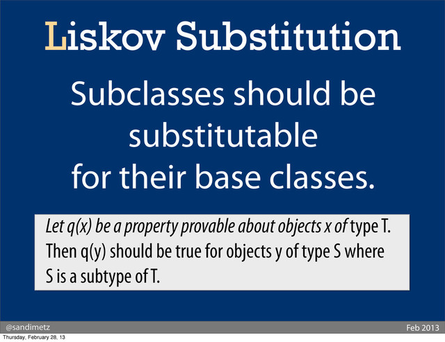 @sandimetz Feb 2013
Liskov Substitution
Subclasses should be
substitutable
for their base classes.
Let q(x) be a property provable about objects x of type T.
Then q(y) should be true for objects y of type S where
S is a subtype of T.
Thursday, February 28, 13
