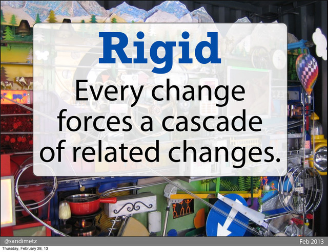 @sandimetz Feb 2013
Rigid
Every change
forces a cascade
of related changes.
Thursday, February 28, 13
