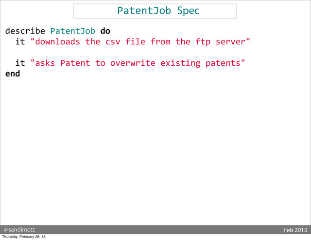 @sandimetz Feb 2013
PatentJob	  Spec
describe	  PatentJob	  do
	  	  it	  "downloads	  the	  csv	  file	  from	  the	  ftp	  server"
	  	  	  
	  	  it	  "asks	  Patent	  to	  overwrite	  existing	  patents"
end
Thursday, February 28, 13
