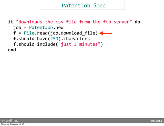 @sandimetz Feb 2013
PatentJob	  Spec
	  	  it	  "downloads	  the	  csv	  file	  from	  the	  ftp	  server"	  do
	  	  	  	  job	  =	  PatentJob.new
	  	  	  	  f	  =	  File.read(job.download_file)
	  	  	  	  f.should	  have(250).characters
	  	  	  	  f.should	  include("just	  3	  minutes")
	  	  end
Thursday, February 28, 13
