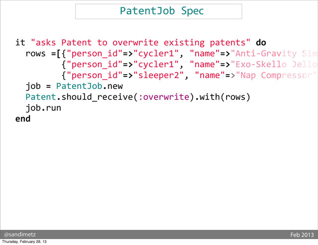 @sandimetz Feb 2013
PatentJob	  Spec
	  	  
	  	  it	  "asks	  Patent	  to	  overwrite	  existing	  patents"	  do
	  	  	  	  rows	  =[{"person_id"=>"cycler1",	  "name"=>"Anti-­‐Gravity	  Simu
	  	  	  	  	  	  	  	  	  	  	  {"person_id"=>"cycler1",	  "name"=>"Exo-­‐Skello	  Jello"
	  	  	  	  	  	  	  	  	  	  	  {"person_id"=>"sleeper2",	  "name"=>"Nap	  Compressor",
	  	  	  	  job	  =	  PatentJob.new
	  	  	  	  Patent.should_receive(:overwrite).with(rows)
	  	  	  	  job.run
	  	  end
Thursday, February 28, 13
