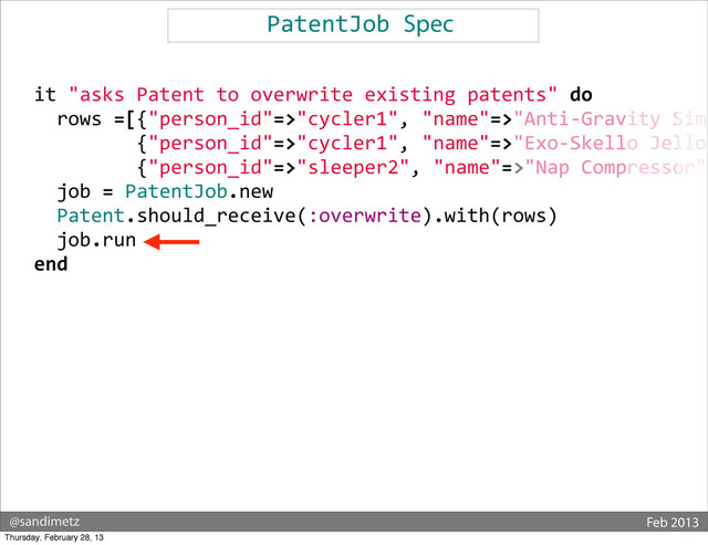 @sandimetz Feb 2013
PatentJob	  Spec
	  	  
	  	  it	  "asks	  Patent	  to	  overwrite	  existing	  patents"	  do
	  	  	  	  rows	  =[{"person_id"=>"cycler1",	  "name"=>"Anti-­‐Gravity	  Simu
	  	  	  	  	  	  	  	  	  	  	  {"person_id"=>"cycler1",	  "name"=>"Exo-­‐Skello	  Jello"
	  	  	  	  	  	  	  	  	  	  	  {"person_id"=>"sleeper2",	  "name"=>"Nap	  Compressor",
	  	  	  	  job	  =	  PatentJob.new
	  	  	  	  Patent.should_receive(:overwrite).with(rows)
	  	  	  	  job.run
	  	  end
Thursday, February 28, 13
