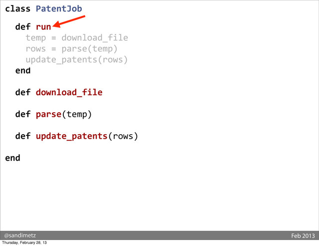 @sandimetz Feb 2013
class	  PatentJob
	  
	  	  def	  run
	  	  	  	  temp	  =	  download_file
	  	  	  	  rows	  =	  parse(temp)
	  	  	  	  update_patents(rows)
	  	  end
	  
	  	  def	  download_file
	  
	  	  def	  parse(temp)
	  
	  	  def	  update_patents(rows)
end
Thursday, February 28, 13
