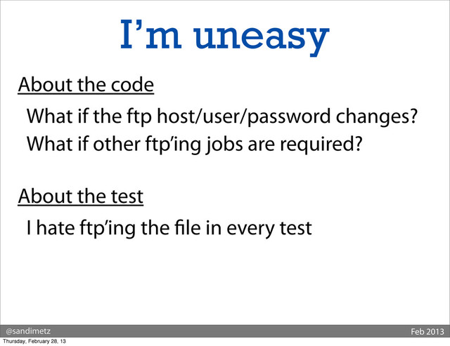 @sandimetz Feb 2013
I’m uneasy
About the code
What if the ftp host/user/password changes?
What if other ftp’ing jobs are required?
About the test
I hate ftp’ing the le in every test
Thursday, February 28, 13
