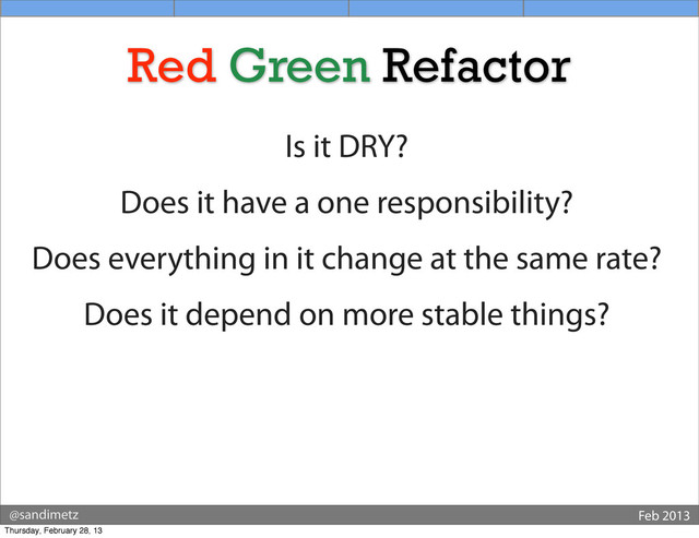 @sandimetz Feb 2013
Red Green Refactor
Is it DRY?
Does it have a one responsibility?
Does everything in it change at the same rate?
Does it depend on more stable things?
Thursday, February 28, 13
