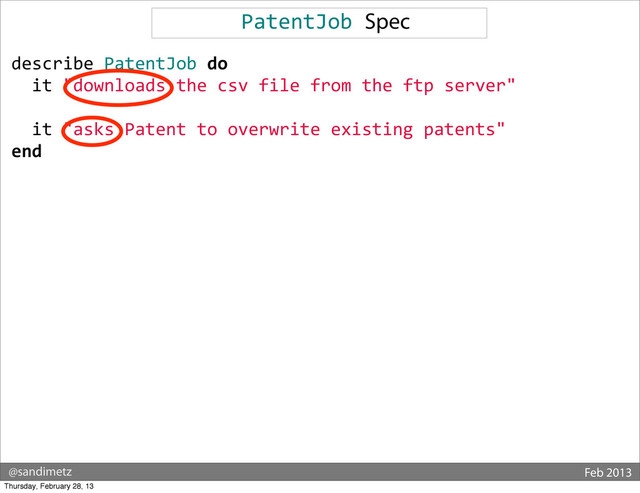 @sandimetz Feb 2013
PatentJob	  Spec
describe	  PatentJob	  do
	  	  it	  "downloads	  the	  csv	  file	  from	  the	  ftp	  server"
	  	  	  
	  	  it	  "asks	  Patent	  to	  overwrite	  existing	  patents"
end
Thursday, February 28, 13
