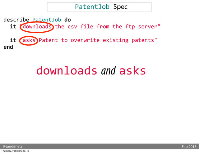 @sandimetz Feb 2013
PatentJob	  Spec
describe	  PatentJob	  do
	  	  it	  "downloads	  the	  csv	  file	  from	  the	  ftp	  server"
	  	  	  
	  	  it	  "asks	  Patent	  to	  overwrite	  existing	  patents"
end
downloads and asks
Thursday, February 28, 13
