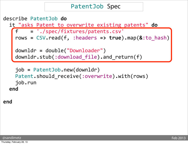 @sandimetz Feb 2013
PatentJob	  Spec
describe	  PatentJob	  do
	  	  it	  "asks	  Patent	  to	  overwrite	  existing	  patents"	  do
	  	  	  	  f	  	  	  	  =	  './spec/fixtures/patents.csv'
	  	  	  	  rows	  =	  CSV.read(f,	  :headers	  =>	  true).map(&:to_hash)
	  
	  	  	  	  downldr	  =	  double("Downloader")
	  	  	  	  downldr.stub(:download_file).and_return(f)
	  
	  	  	  	  job	  =	  PatentJob.new(downldr)
	  	  	  	  Patent.should_receive(:overwrite).with(rows)
	  	  	  	  job.run
	  	  end
end
Thursday, February 28, 13
