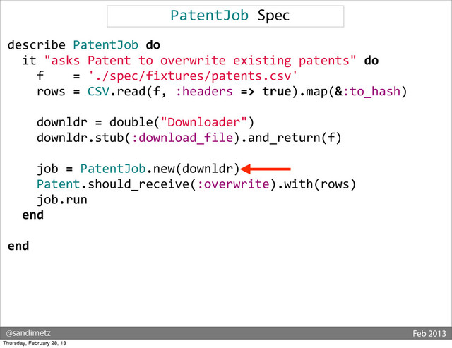 @sandimetz Feb 2013
PatentJob	  Spec
describe	  PatentJob	  do
	  	  it	  "asks	  Patent	  to	  overwrite	  existing	  patents"	  do
	  	  	  	  f	  	  	  	  =	  './spec/fixtures/patents.csv'
	  	  	  	  rows	  =	  CSV.read(f,	  :headers	  =>	  true).map(&:to_hash)
	  
	  	  	  	  downldr	  =	  double("Downloader")
	  	  	  	  downldr.stub(:download_file).and_return(f)
	  
	  	  	  	  job	  =	  PatentJob.new(downldr)
	  	  	  	  Patent.should_receive(:overwrite).with(rows)
	  	  	  	  job.run
	  	  end
end
Thursday, February 28, 13
